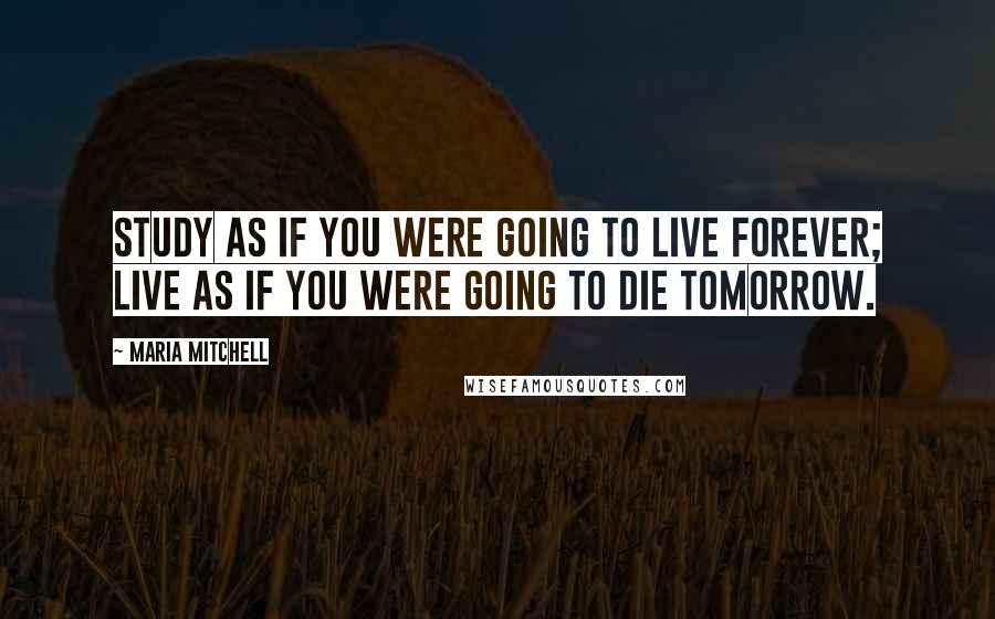 Maria Mitchell Quotes: Study as if you were going to live forever; live as if you were going to die tomorrow.