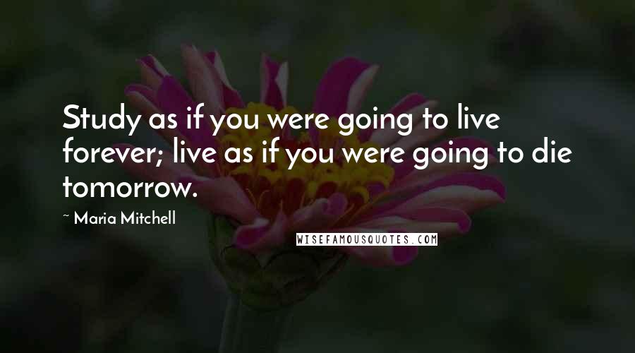 Maria Mitchell Quotes: Study as if you were going to live forever; live as if you were going to die tomorrow.