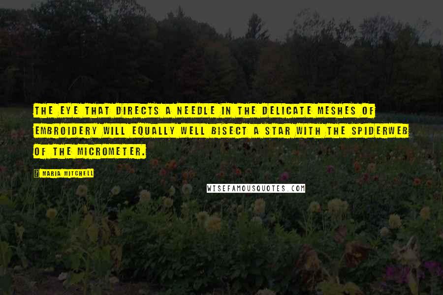 Maria Mitchell Quotes: The eye that directs a needle in the delicate meshes of embroidery will equally well bisect a star with the spiderweb of the micrometer.