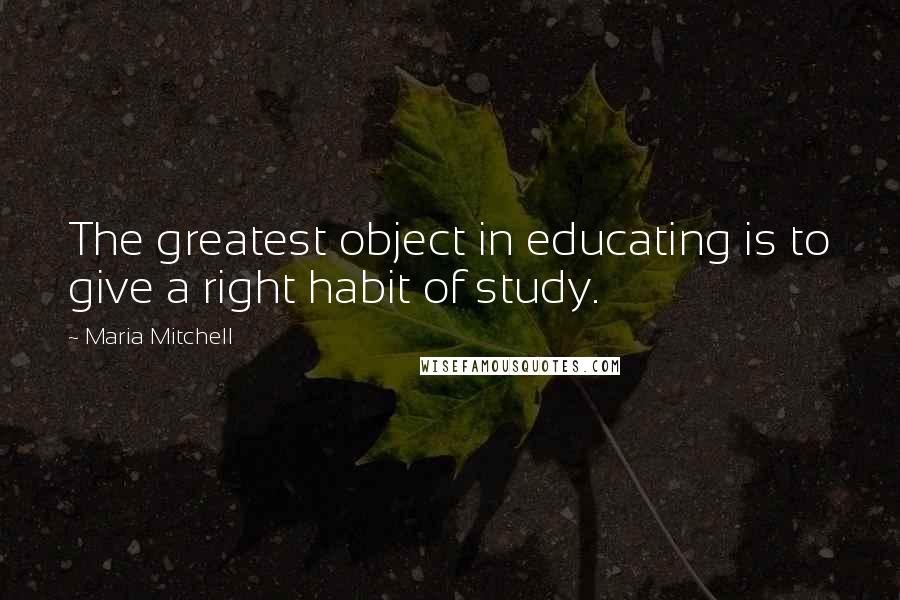 Maria Mitchell Quotes: The greatest object in educating is to give a right habit of study.