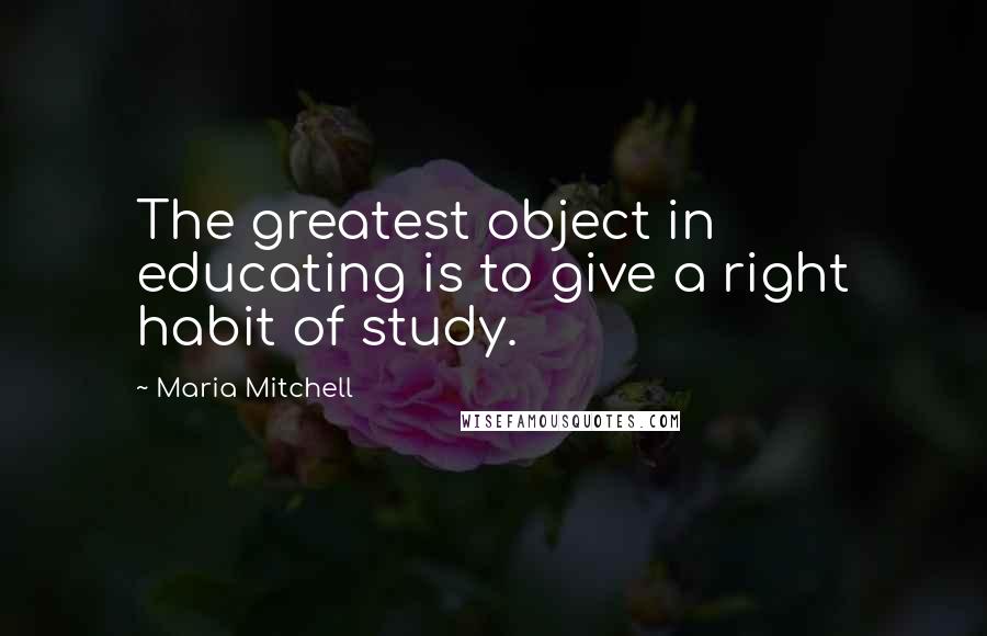 Maria Mitchell Quotes: The greatest object in educating is to give a right habit of study.