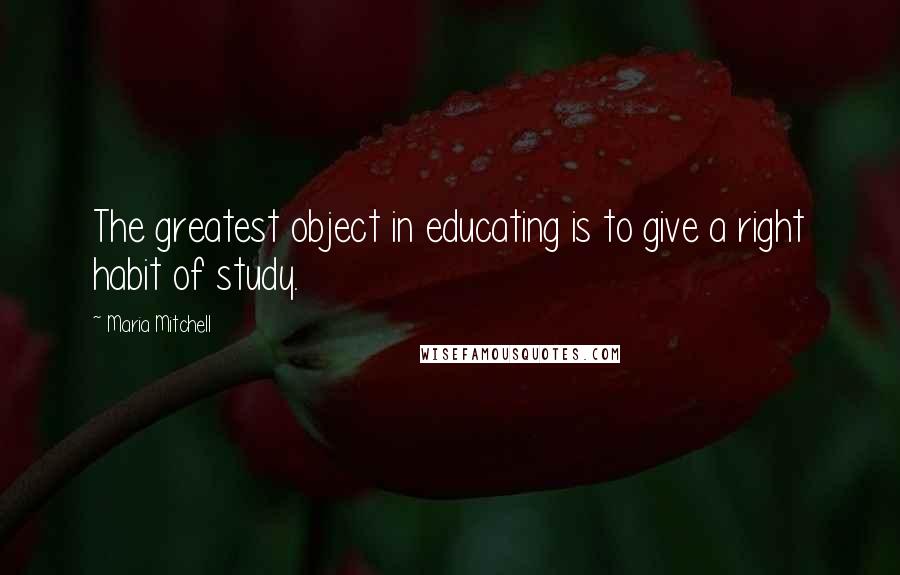 Maria Mitchell Quotes: The greatest object in educating is to give a right habit of study.