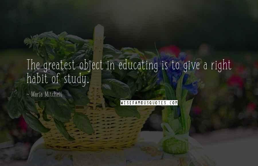 Maria Mitchell Quotes: The greatest object in educating is to give a right habit of study.