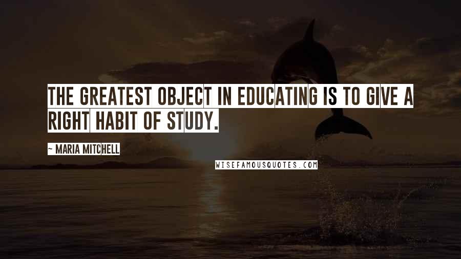 Maria Mitchell Quotes: The greatest object in educating is to give a right habit of study.