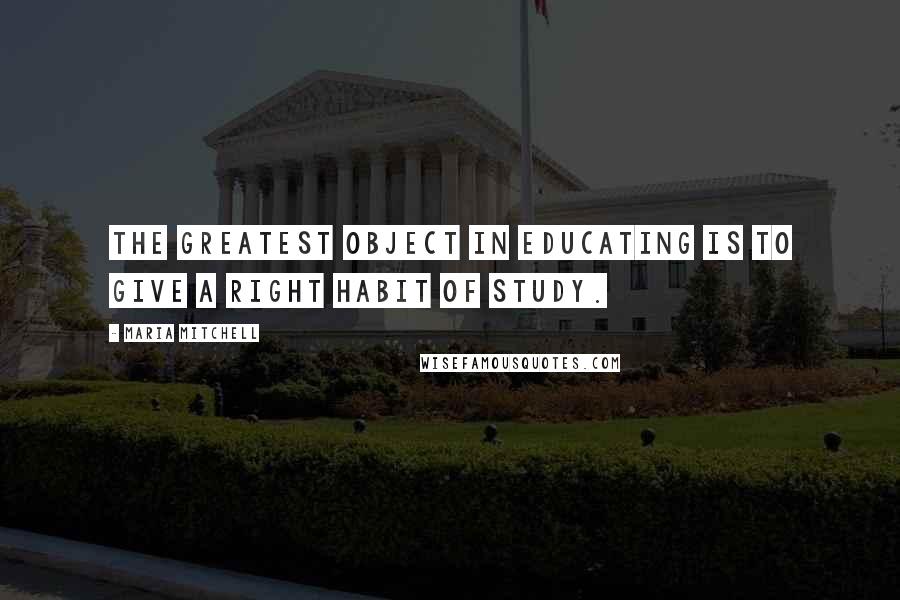 Maria Mitchell Quotes: The greatest object in educating is to give a right habit of study.