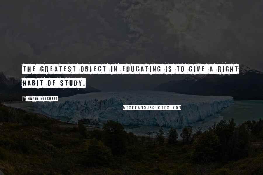 Maria Mitchell Quotes: The greatest object in educating is to give a right habit of study.