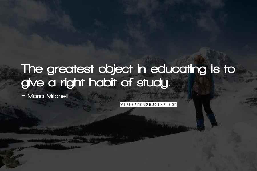 Maria Mitchell Quotes: The greatest object in educating is to give a right habit of study.