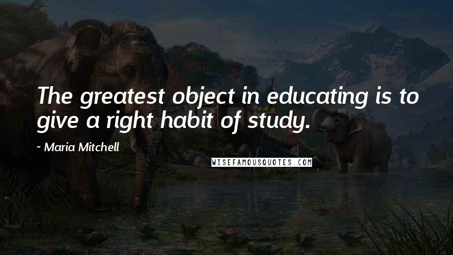 Maria Mitchell Quotes: The greatest object in educating is to give a right habit of study.