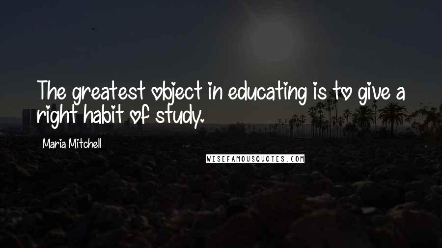Maria Mitchell Quotes: The greatest object in educating is to give a right habit of study.