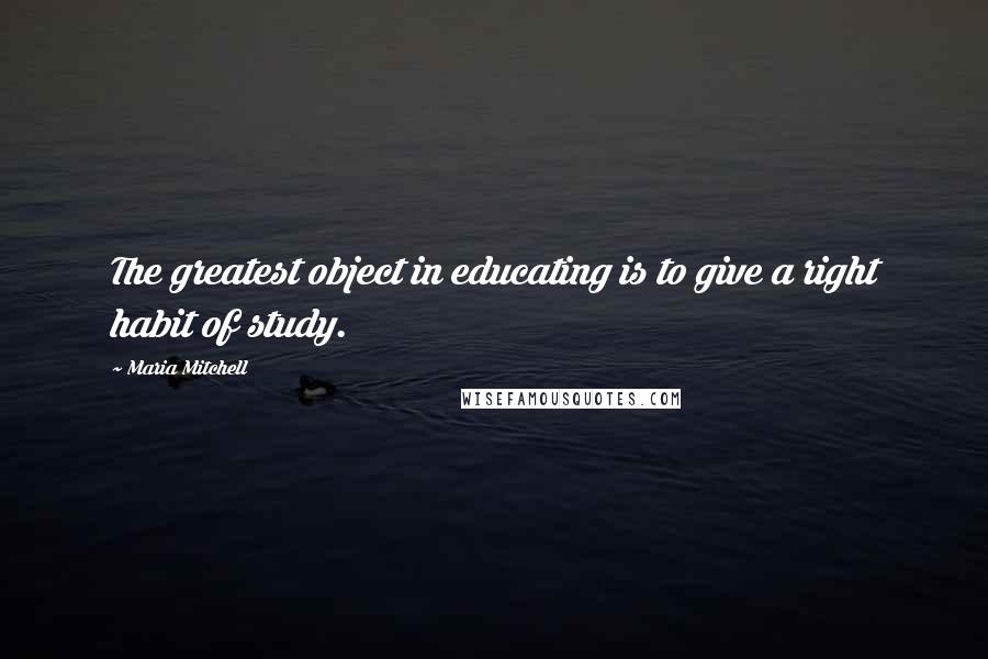 Maria Mitchell Quotes: The greatest object in educating is to give a right habit of study.