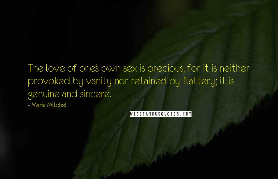 Maria Mitchell Quotes: The love of one's own sex is precious, for it is neither provoked by vanity nor retained by flattery; it is genuine and sincere.