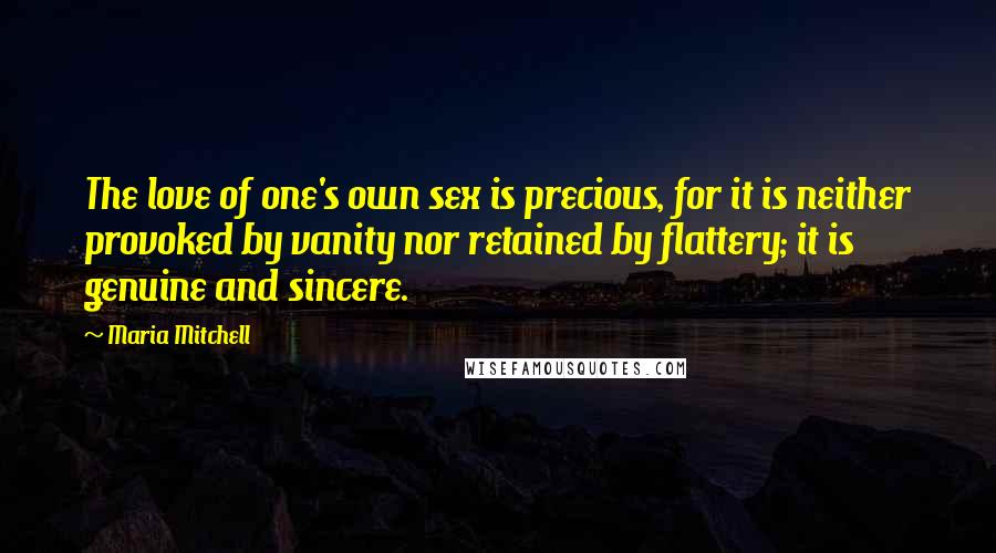 Maria Mitchell Quotes: The love of one's own sex is precious, for it is neither provoked by vanity nor retained by flattery; it is genuine and sincere.