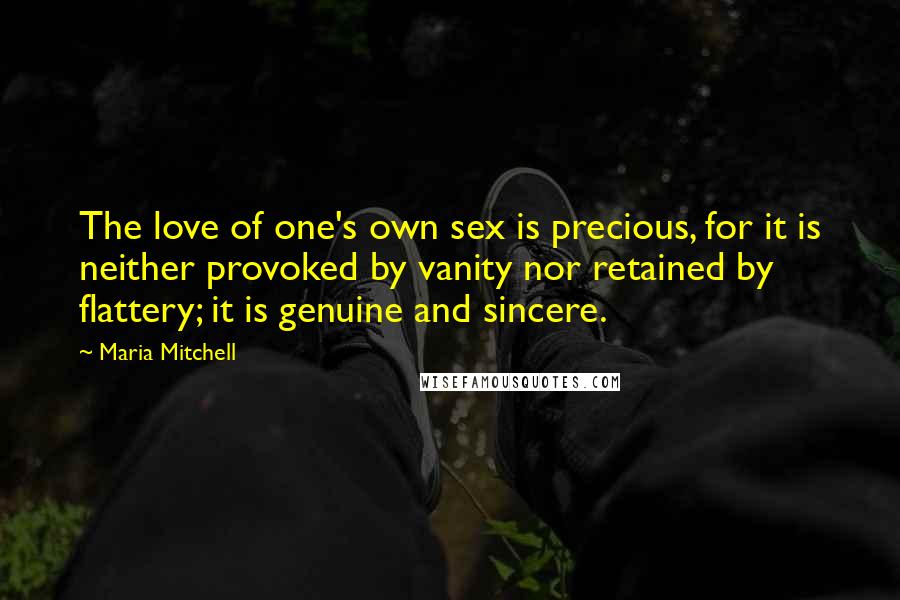 Maria Mitchell Quotes: The love of one's own sex is precious, for it is neither provoked by vanity nor retained by flattery; it is genuine and sincere.