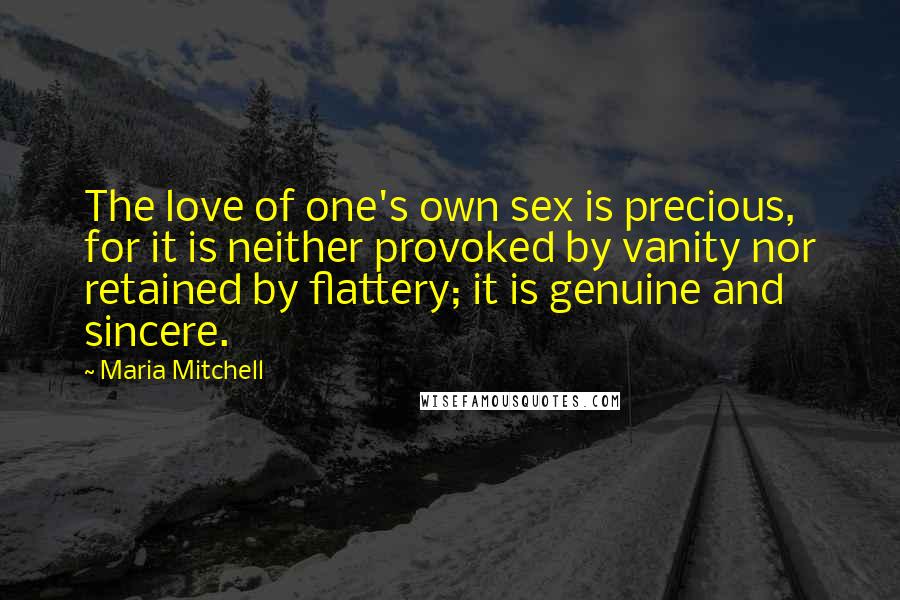 Maria Mitchell Quotes: The love of one's own sex is precious, for it is neither provoked by vanity nor retained by flattery; it is genuine and sincere.