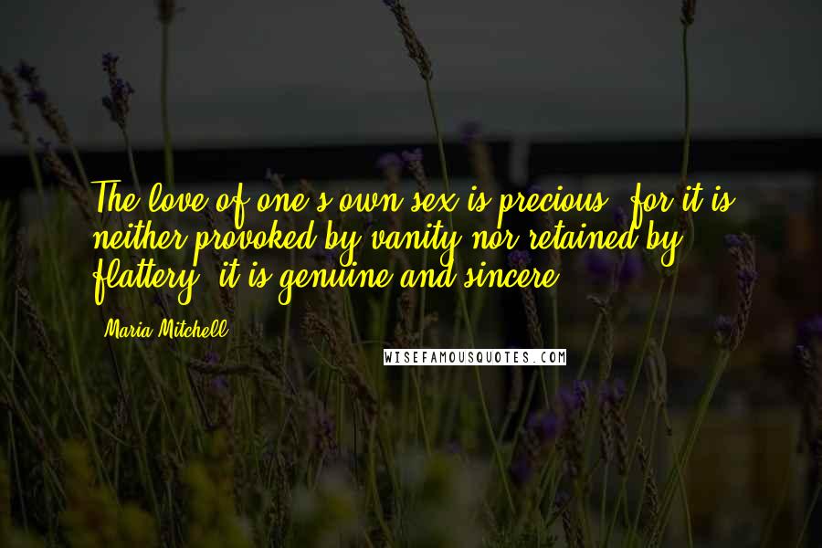 Maria Mitchell Quotes: The love of one's own sex is precious, for it is neither provoked by vanity nor retained by flattery; it is genuine and sincere.