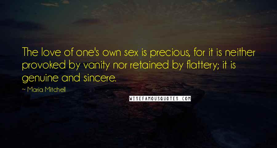 Maria Mitchell Quotes: The love of one's own sex is precious, for it is neither provoked by vanity nor retained by flattery; it is genuine and sincere.