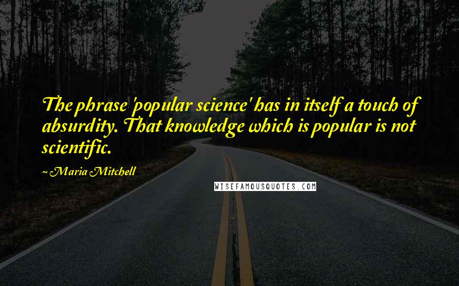 Maria Mitchell Quotes: The phrase 'popular science' has in itself a touch of absurdity. That knowledge which is popular is not scientific.