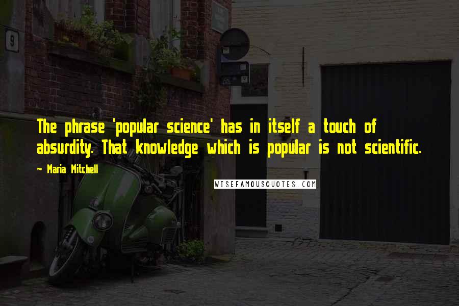 Maria Mitchell Quotes: The phrase 'popular science' has in itself a touch of absurdity. That knowledge which is popular is not scientific.