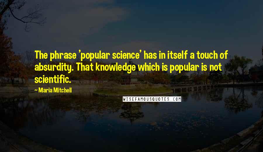 Maria Mitchell Quotes: The phrase 'popular science' has in itself a touch of absurdity. That knowledge which is popular is not scientific.