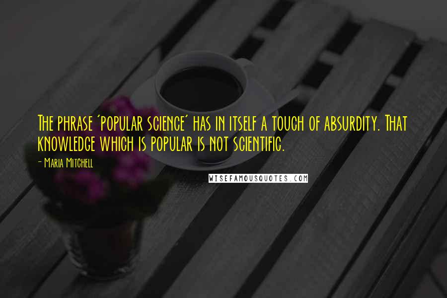 Maria Mitchell Quotes: The phrase 'popular science' has in itself a touch of absurdity. That knowledge which is popular is not scientific.