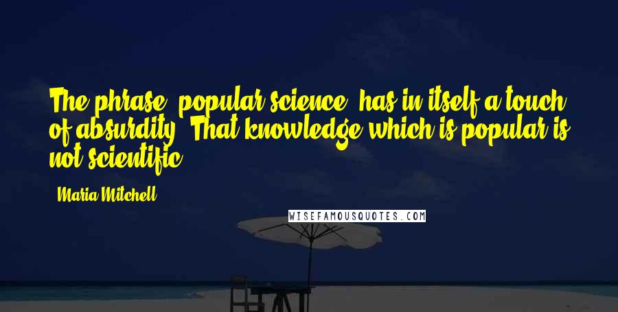 Maria Mitchell Quotes: The phrase 'popular science' has in itself a touch of absurdity. That knowledge which is popular is not scientific.