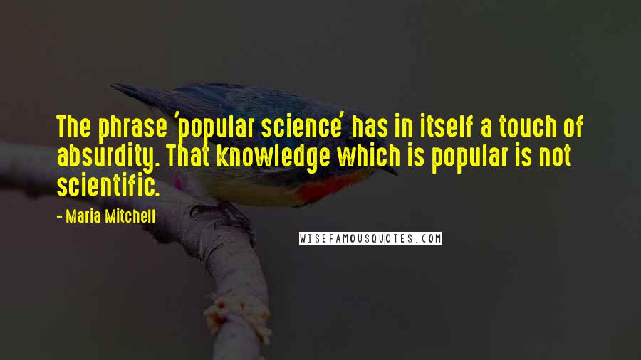 Maria Mitchell Quotes: The phrase 'popular science' has in itself a touch of absurdity. That knowledge which is popular is not scientific.