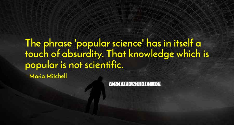 Maria Mitchell Quotes: The phrase 'popular science' has in itself a touch of absurdity. That knowledge which is popular is not scientific.