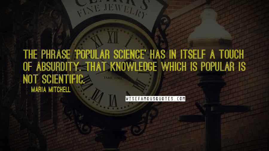 Maria Mitchell Quotes: The phrase 'popular science' has in itself a touch of absurdity. That knowledge which is popular is not scientific.