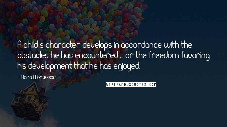 Maria Montessori Quotes: A child's character develops in accordance with the obstacles he has encountered ... or the freedom favoring his development that he has enjoyed.