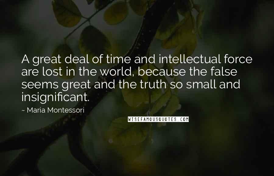 Maria Montessori Quotes: A great deal of time and intellectual force are lost in the world, because the false seems great and the truth so small and insignificant.