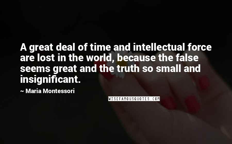 Maria Montessori Quotes: A great deal of time and intellectual force are lost in the world, because the false seems great and the truth so small and insignificant.