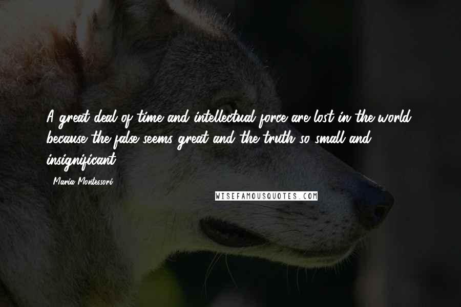 Maria Montessori Quotes: A great deal of time and intellectual force are lost in the world, because the false seems great and the truth so small and insignificant.