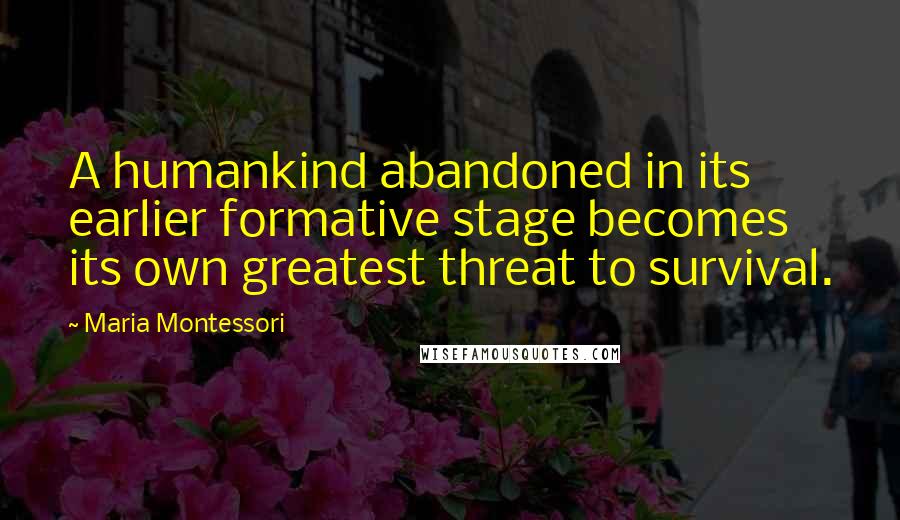 Maria Montessori Quotes: A humankind abandoned in its earlier formative stage becomes its own greatest threat to survival.