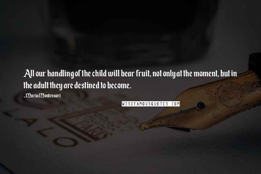 Maria Montessori Quotes: All our handling of the child will bear fruit, not only at the moment, but in the adult they are destined to become.