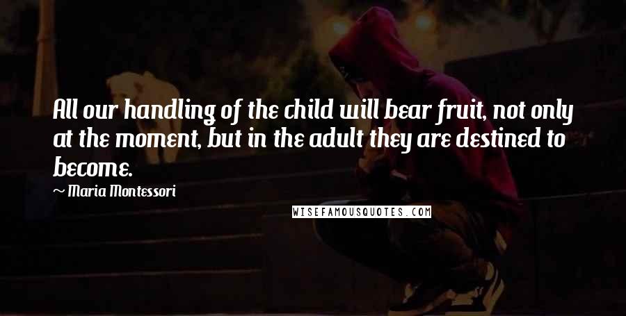 Maria Montessori Quotes: All our handling of the child will bear fruit, not only at the moment, but in the adult they are destined to become.