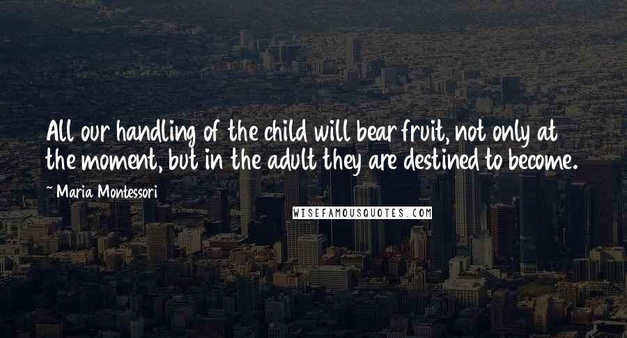 Maria Montessori Quotes: All our handling of the child will bear fruit, not only at the moment, but in the adult they are destined to become.