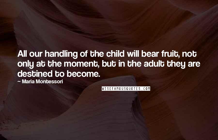 Maria Montessori Quotes: All our handling of the child will bear fruit, not only at the moment, but in the adult they are destined to become.