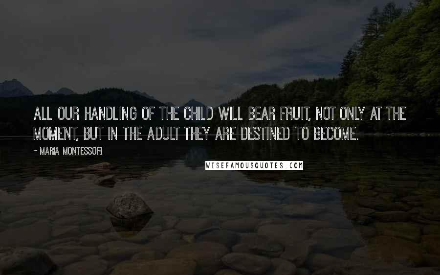 Maria Montessori Quotes: All our handling of the child will bear fruit, not only at the moment, but in the adult they are destined to become.