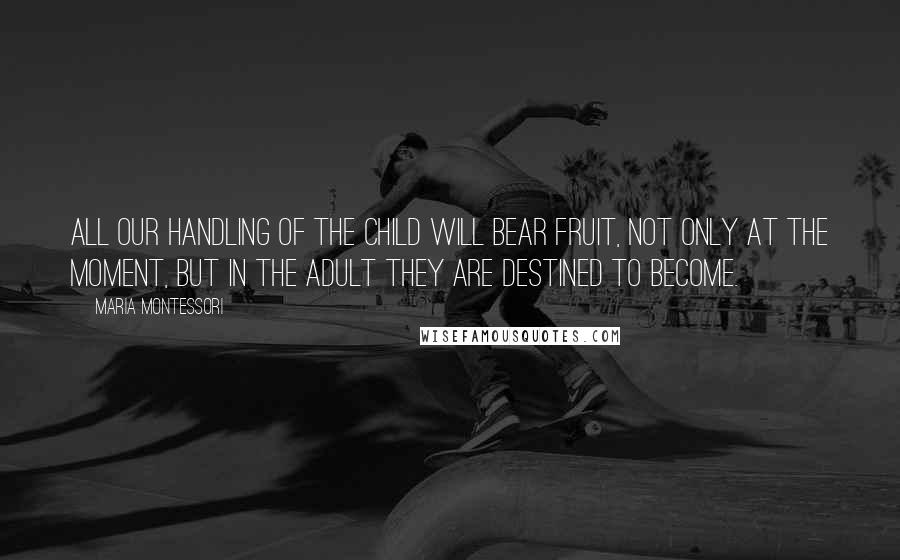 Maria Montessori Quotes: All our handling of the child will bear fruit, not only at the moment, but in the adult they are destined to become.