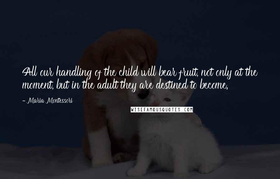 Maria Montessori Quotes: All our handling of the child will bear fruit, not only at the moment, but in the adult they are destined to become.