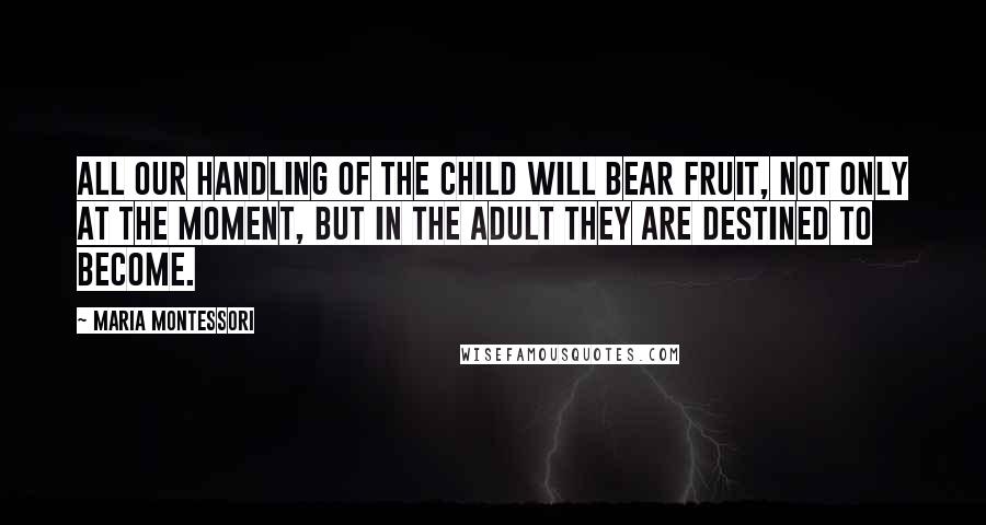 Maria Montessori Quotes: All our handling of the child will bear fruit, not only at the moment, but in the adult they are destined to become.