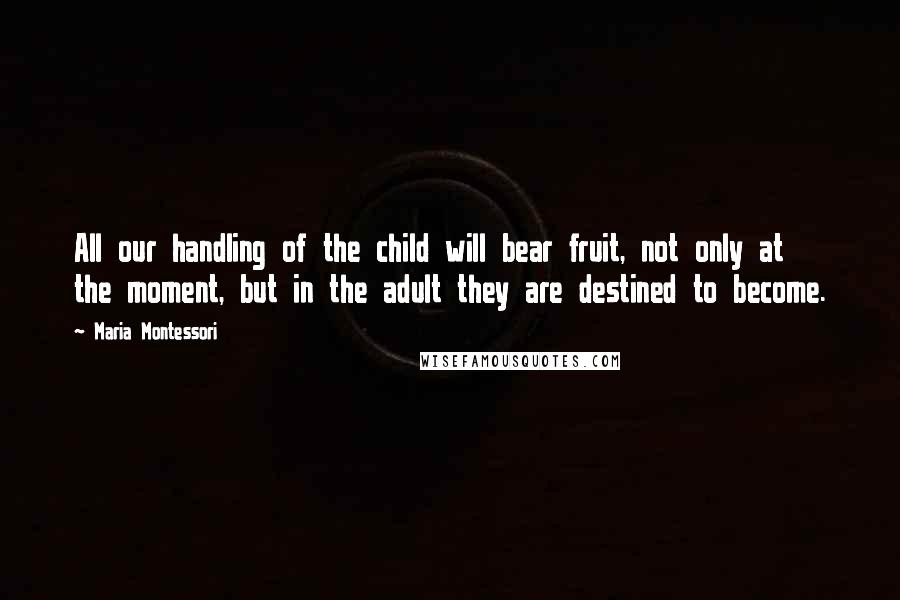 Maria Montessori Quotes: All our handling of the child will bear fruit, not only at the moment, but in the adult they are destined to become.