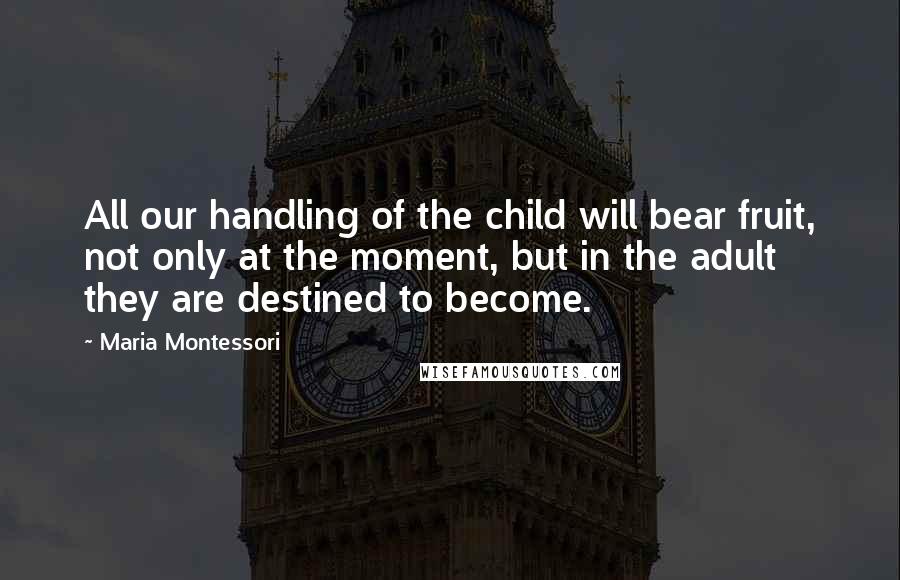 Maria Montessori Quotes: All our handling of the child will bear fruit, not only at the moment, but in the adult they are destined to become.