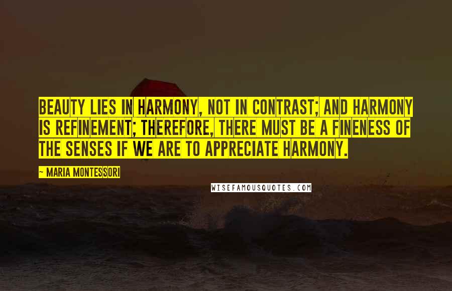 Maria Montessori Quotes: Beauty lies in harmony, not in contrast; and harmony is refinement; therefore, there must be a fineness of the senses if we are to appreciate harmony.