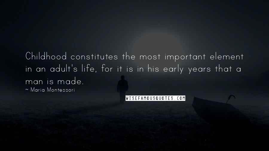 Maria Montessori Quotes: Childhood constitutes the most important element in an adult's life, for it is in his early years that a man is made.