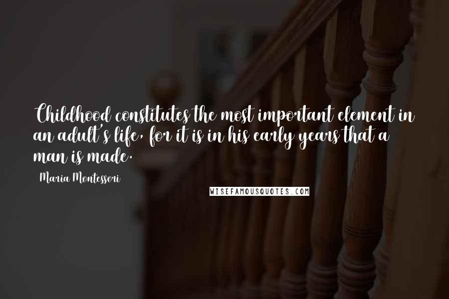 Maria Montessori Quotes: Childhood constitutes the most important element in an adult's life, for it is in his early years that a man is made.