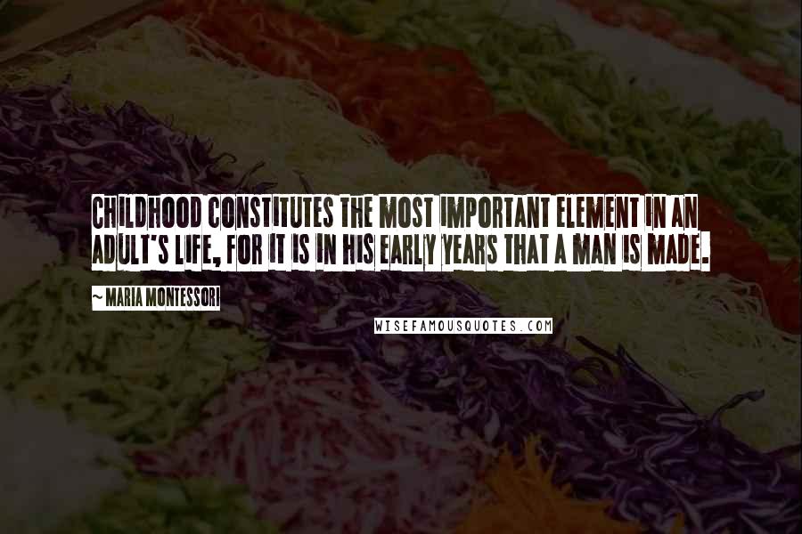 Maria Montessori Quotes: Childhood constitutes the most important element in an adult's life, for it is in his early years that a man is made.