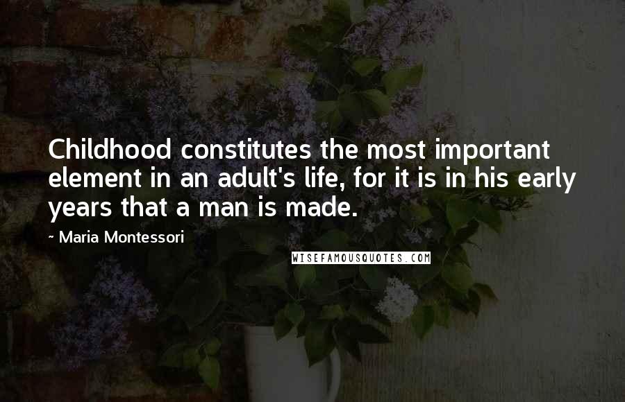 Maria Montessori Quotes: Childhood constitutes the most important element in an adult's life, for it is in his early years that a man is made.