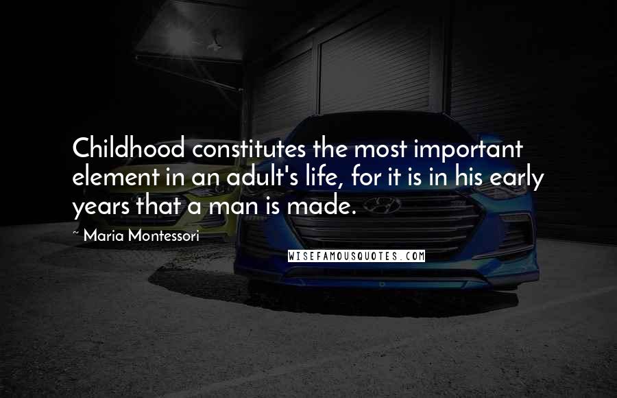 Maria Montessori Quotes: Childhood constitutes the most important element in an adult's life, for it is in his early years that a man is made.