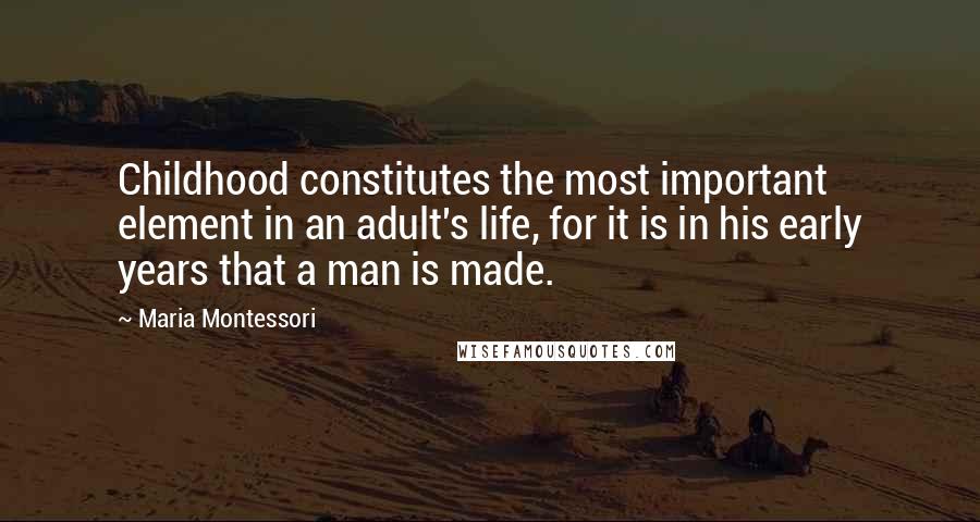 Maria Montessori Quotes: Childhood constitutes the most important element in an adult's life, for it is in his early years that a man is made.